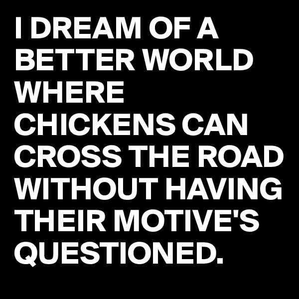 I DREAM OF A BETTER WORLD WHERE CHICKENS CAN CROSS THE ROAD WITHOUT HAVING THEIR MOTIVE'S QUESTIONED.