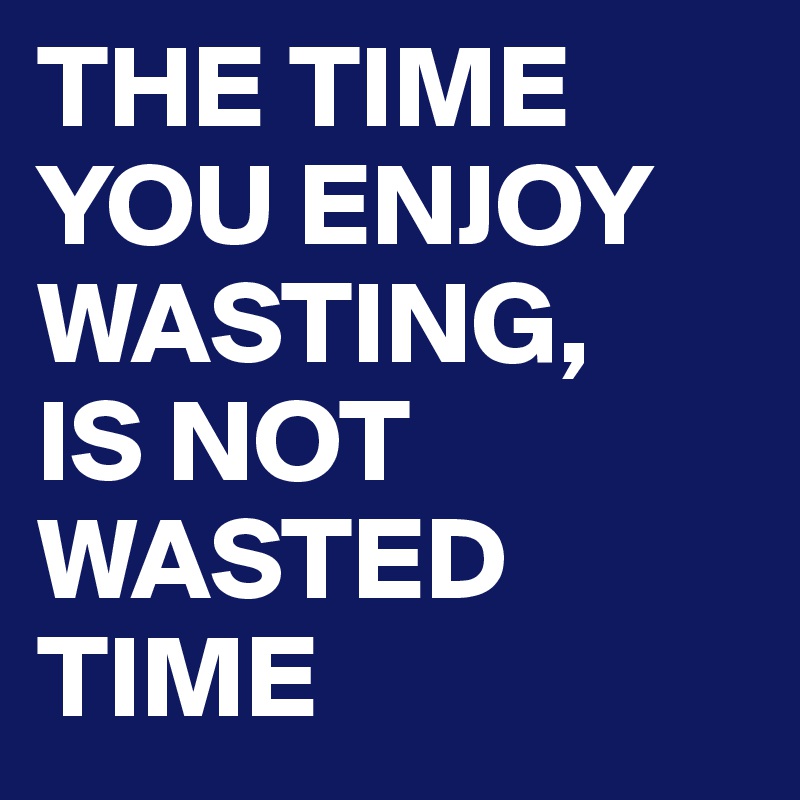 THE TIME YOU ENJOY WASTING, 
IS NOT WASTED TIME