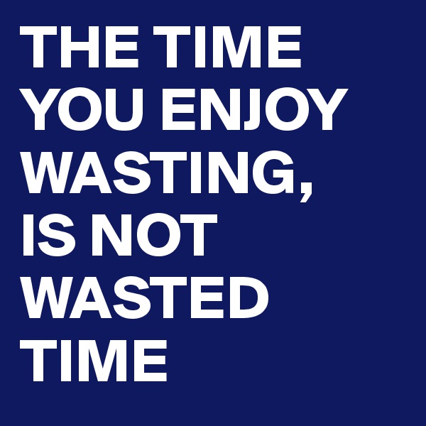 THE TIME YOU ENJOY WASTING, 
IS NOT WASTED TIME