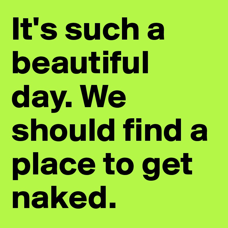 It's such a beautiful day. We should find a place to get naked. 