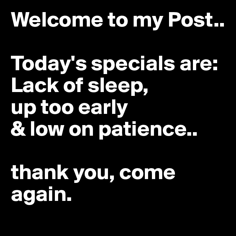 Welcome to my Post..

Today's specials are: Lack of sleep,
up too early 
& low on patience..

thank you, come again.