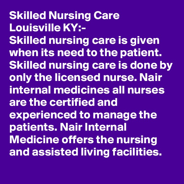 Skilled Nursing Care Louisville KY:-
Skilled nursing care is given when its need to the patient. Skilled nursing care is done by only the licensed nurse. Nair internal medicines all nurses are the certified and experienced to manage the patients. Nair Internal Medicine offers the nursing and assisted living facilities. 

