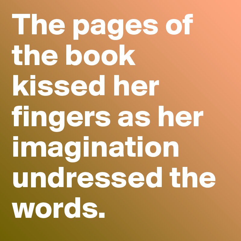 The pages of the book kissed her fingers as her imagination undressed the words.