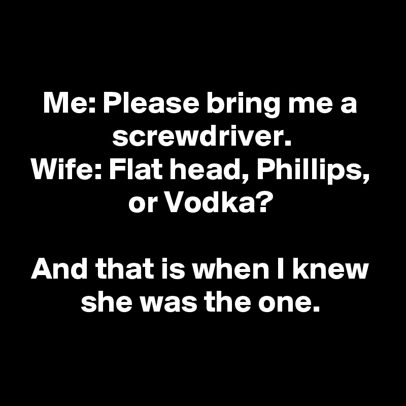 

Me: Please bring me a screwdriver.
Wife: Flat head, Phillips, or Vodka?

And that is when I knew she was the one.

