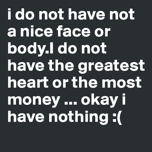 i do not have not a nice face or body.I do not have the greatest heart or the most money ... okay i have nothing :(