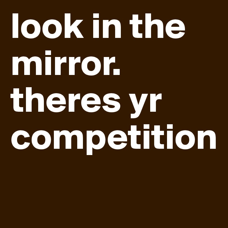look in the mirror.
theres yr competition
