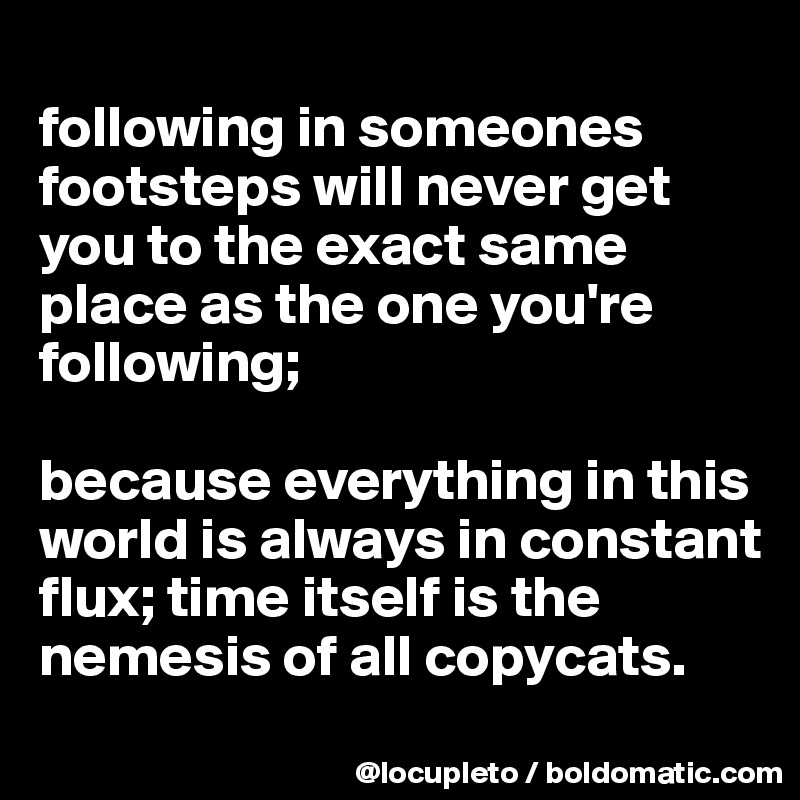 
following in someones footsteps will never get you to the exact same place as the one you're following; 

because everything in this world is always in constant flux; time itself is the nemesis of all copycats.

