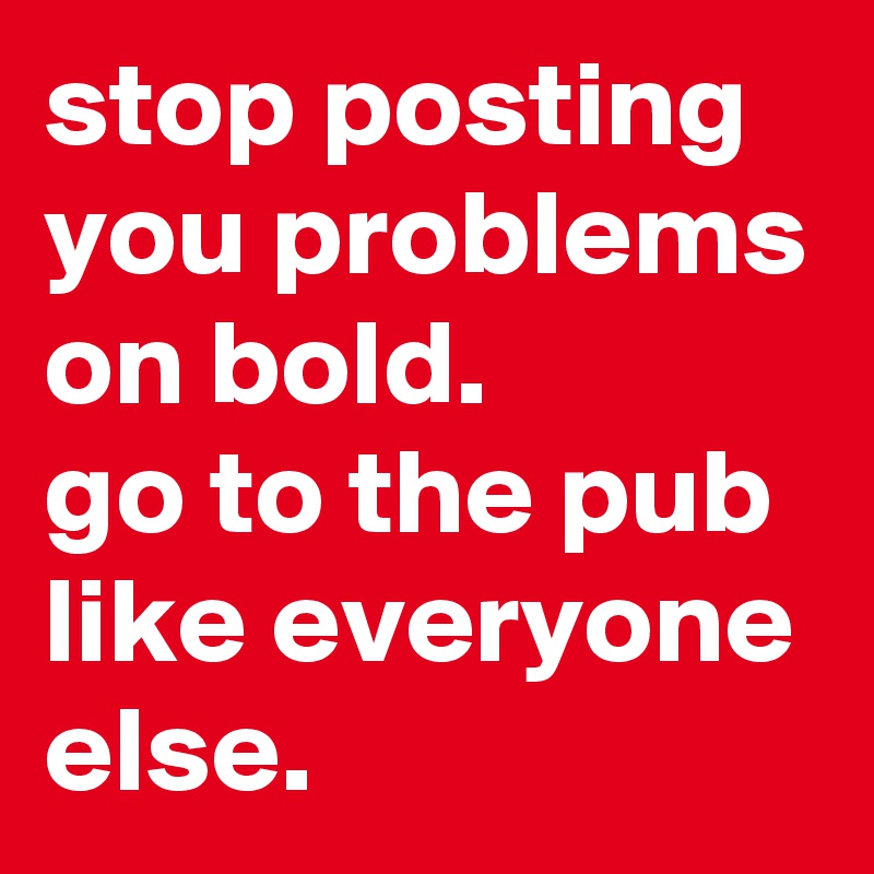 stop posting you problems on bold. 
go to the pub like everyone else. 