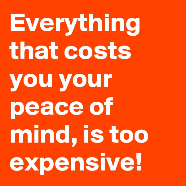 Everything that costs you your peace of mind, is too expensive!
