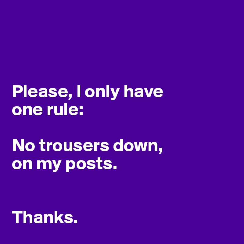 



Please, I only have 
one rule:

No trousers down, 
on my posts. 


Thanks. 