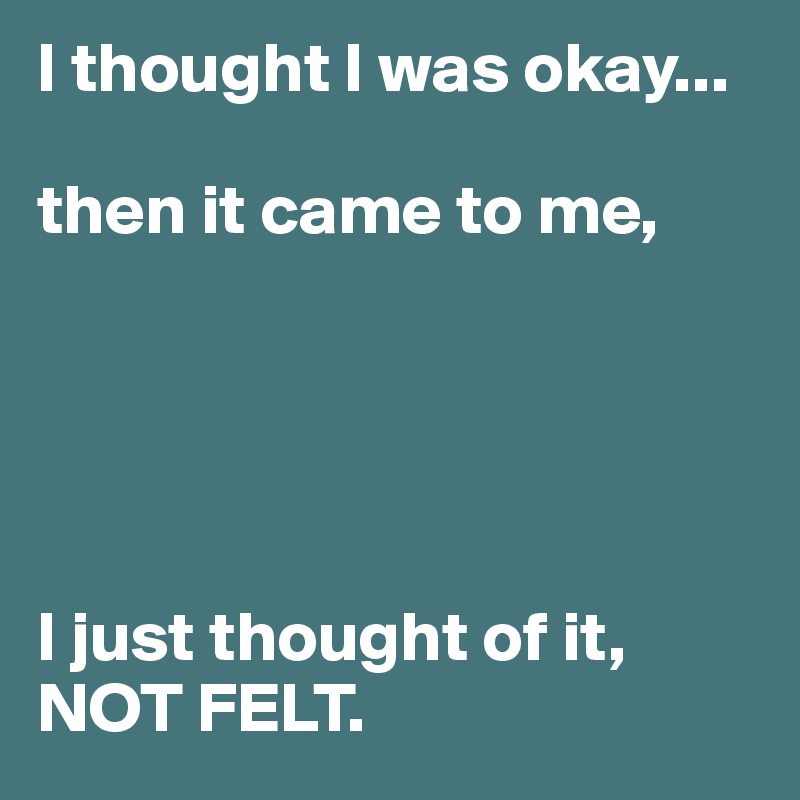 I thought I was okay... 

then it came to me, 





I just thought of it, NOT FELT.