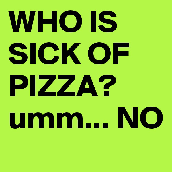 WHO IS SICK OF PIZZA?
umm... NO