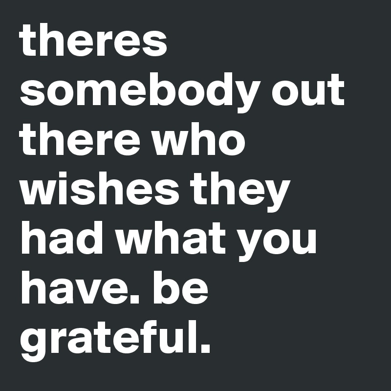 theres somebody out there who wishes they had what you have. be grateful.