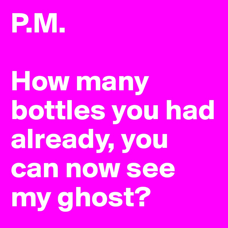 P.M.

How many bottles you had already, you can now see my ghost?