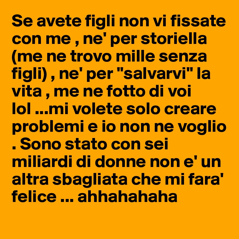Se avete figli non vi fissate con me , ne' per storiella (me ne trovo mille senza figli) , ne' per "salvarvi" la vita , me ne fotto di voi lol ...mi volete solo creare problemi e io non ne voglio . Sono stato con sei miliardi di donne non e' un altra sbagliata che mi fara' felice ... ahhahahaha