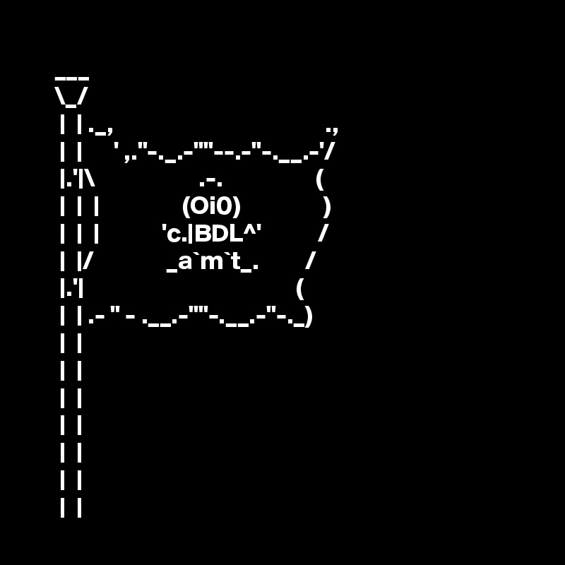 
     ___
     \_/
      |  | ._,                                         .,
      |  |      ' ,."-._.-""--.-"-.__.-'/
      |.'|\                    .-.                  (
      |  |  |                (Oi0)                )
      |  |  |            'c.|BDL^'           /
      |  |/              _a`m`t_.         /
      |.'|                                         (
      |  | .- " - .__.-""-.__.-"-._)
      |  |
      |  |
      |  |
      |  |
      |  |
      |  |
      |  |