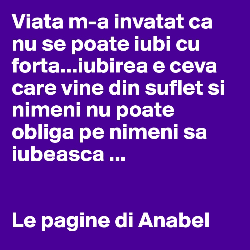 Viata m-a invatat ca nu se poate iubi cu forta...iubirea e ceva care vine din suflet si nimeni nu poate obliga pe nimeni sa iubeasca ...


Le pagine di Anabel