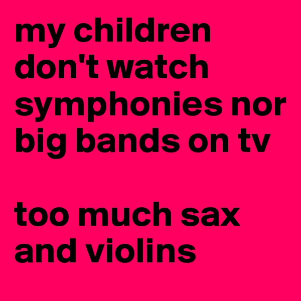 my children don't watch symphonies nor big bands on tv

too much sax and violins