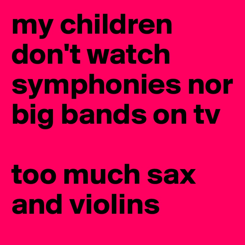 my children don't watch symphonies nor big bands on tv

too much sax and violins