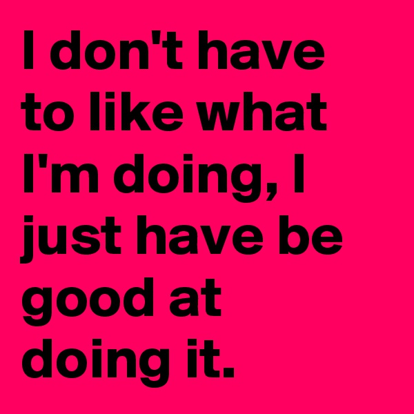 I don't have to like what I'm doing, I just have be good at doing it.