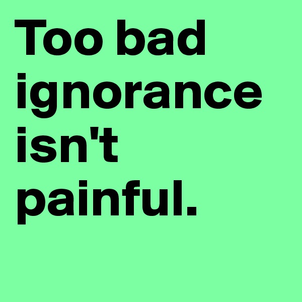 Too bad ignorance isn't painful. 
