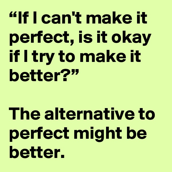 “If I can't make it perfect, is it okay if I try to make it better?”

The alternative to perfect might be better.