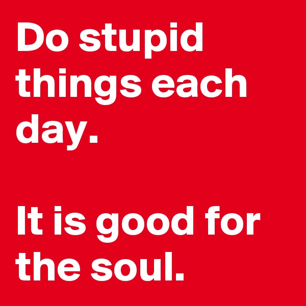 Do stupid things each day.

It is good for the soul.