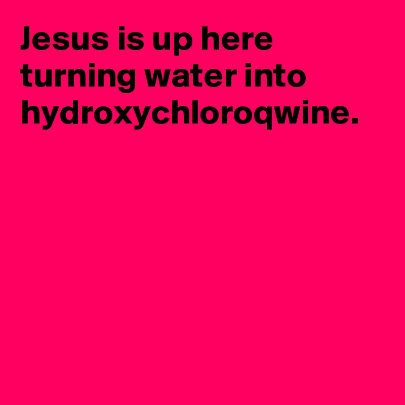 Jesus is up here turning water into hydroxychloroqwine.