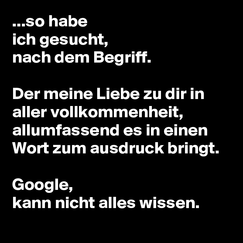 ...so habe
ich gesucht,
nach dem Begriff.

Der meine Liebe zu dir in aller vollkommenheit,
allumfassend es in einen Wort zum ausdruck bringt.

Google,
kann nicht alles wissen.
