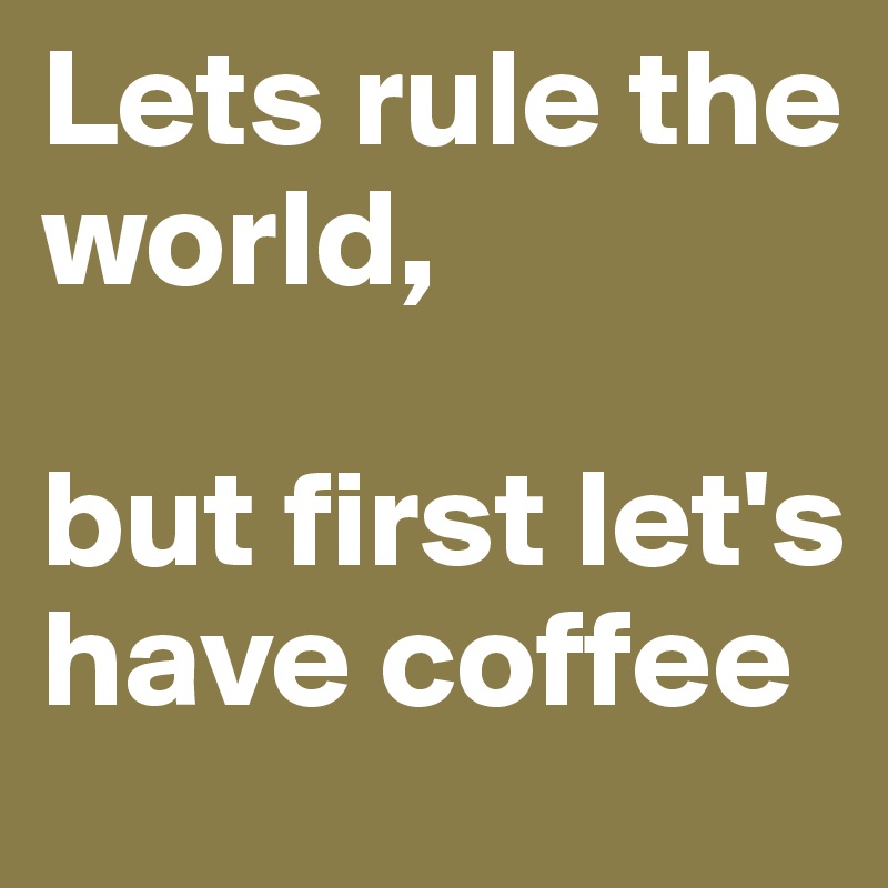 Lets rule the world, 

but first let's have coffee