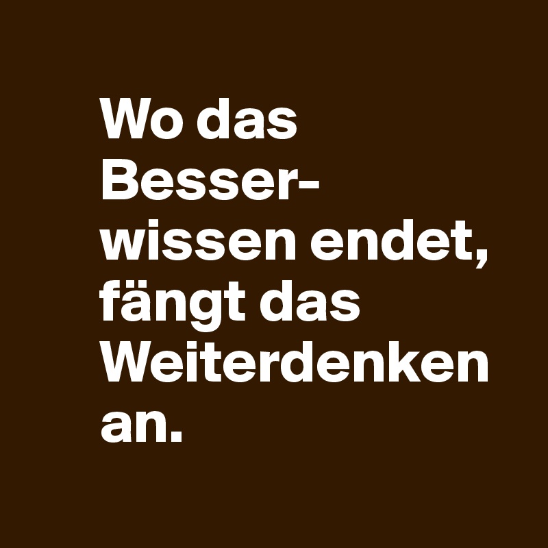 
      Wo das 
      Besser-
      wissen endet, 
      fängt das 
      Weiterdenken 
      an.
