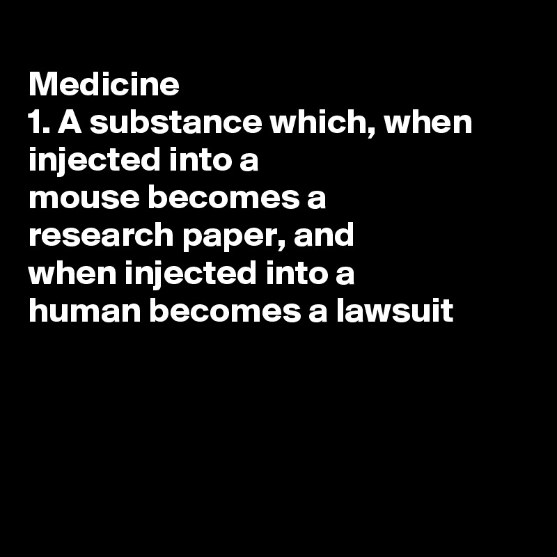 
Medicine 
1. A substance which, when injected into a
mouse becomes a
research paper, and 
when injected into a
human becomes a lawsuit




