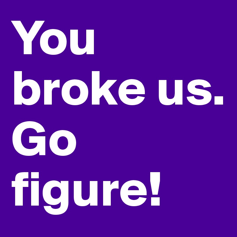 You broke us. 
Go figure!