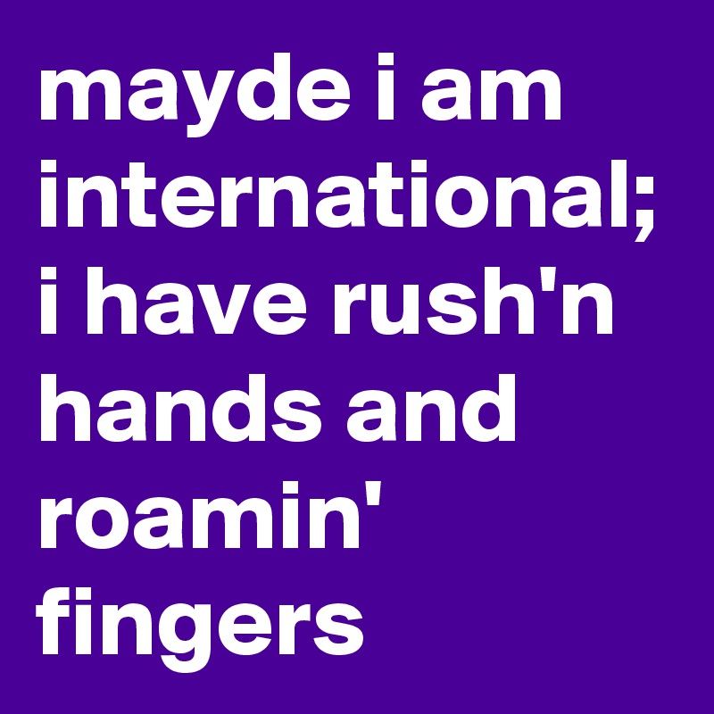 mayde i am international;
i have rush'n hands and roamin' fingers