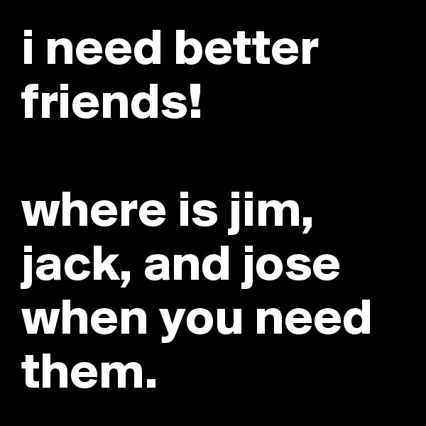 i need better friends!

where is jim, jack, and jose when you need them.