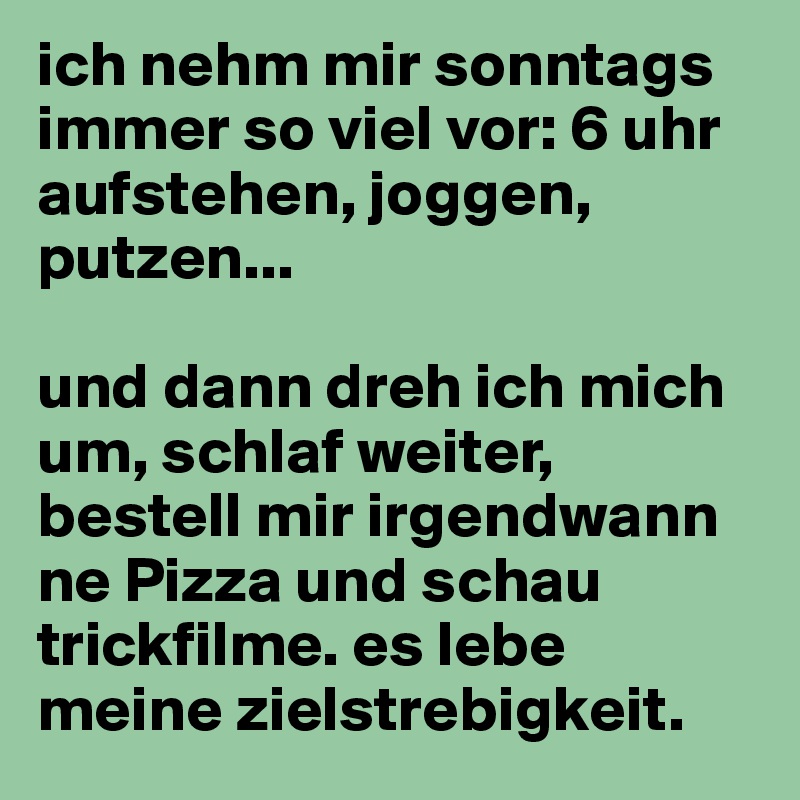 ich nehm mir sonntags immer so viel vor: 6 uhr aufstehen, joggen, putzen... 

und dann dreh ich mich um, schlaf weiter, bestell mir irgendwann ne Pizza und schau trickfilme. es lebe meine zielstrebigkeit.