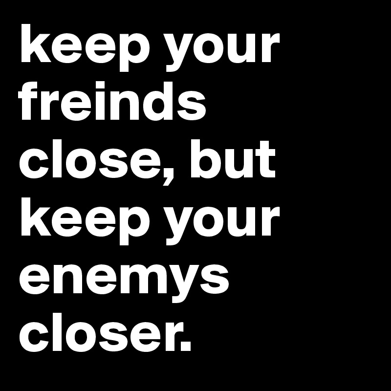 keep your freinds close, but keep your enemys closer. 