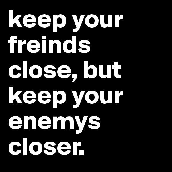 keep your freinds close, but keep your enemys closer. 