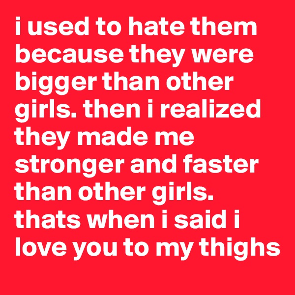 i used to hate them because they were bigger than other girls. then i realized they made me stronger and faster than other girls. thats when i said i love you to my thighs