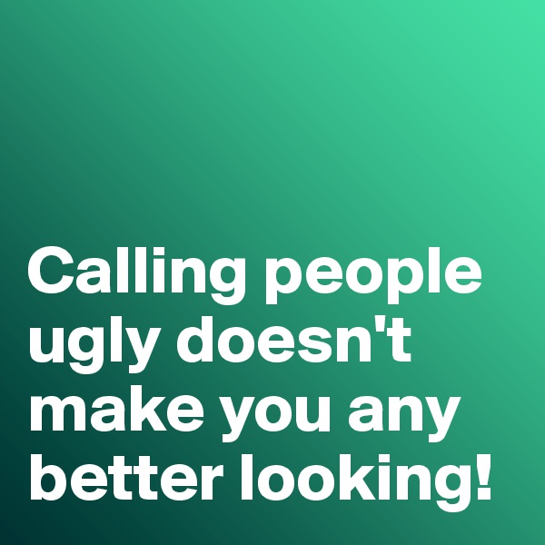 


Calling people ugly doesn't make you any better looking!