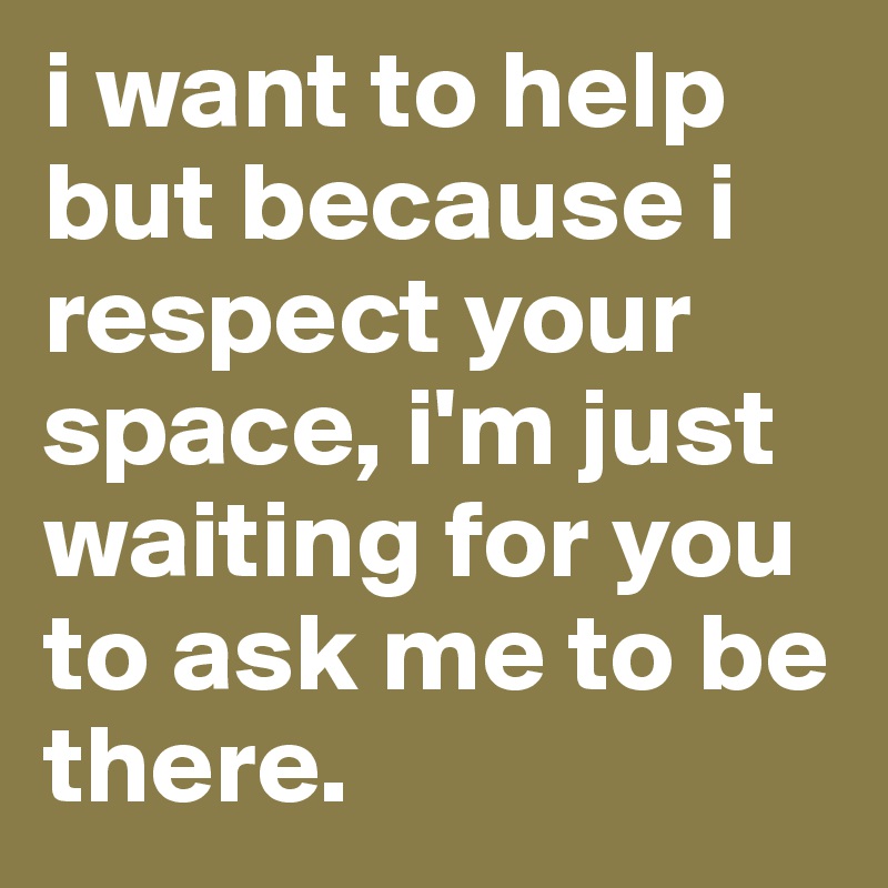 i want to help but because i respect your space, i'm just waiting for you to ask me to be there. 