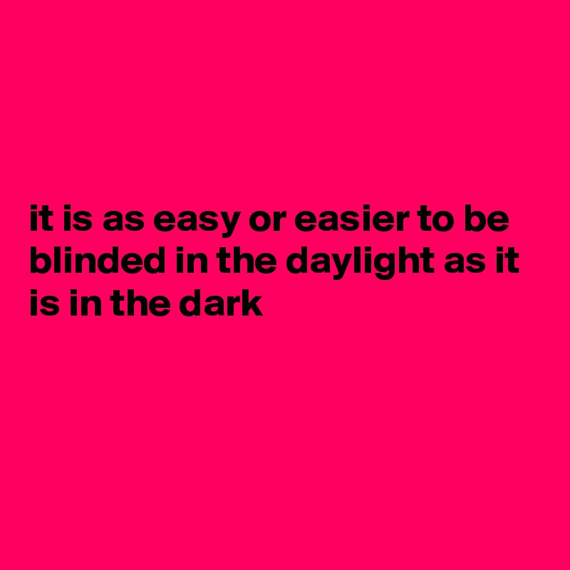 



it is as easy or easier to be blinded in the daylight as it is in the dark




