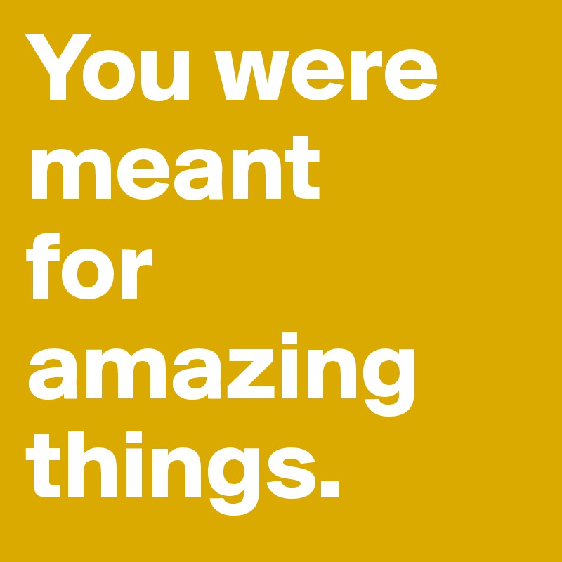 You were
meant
for amazing
things.