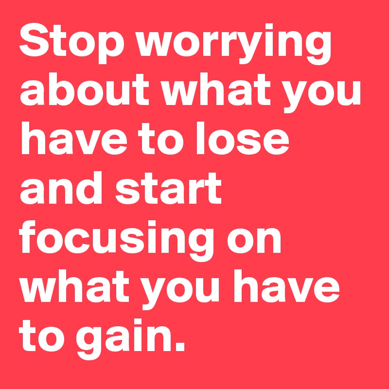 Stop worrying about what you have to lose and start focusing on what you have to gain.