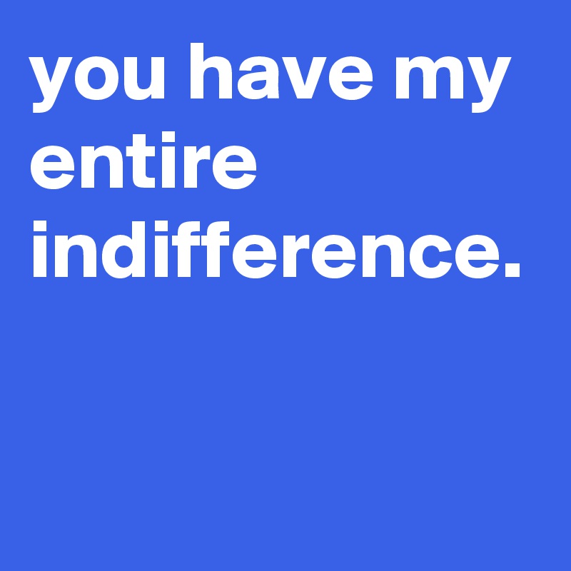 you have my entire indifference.
