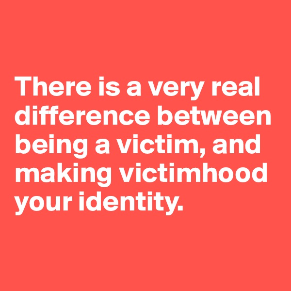 

There is a very real difference between being a victim, and making victimhood your identity.

