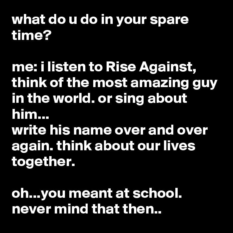 what do u do in your spare time?

me: i listen to Rise Against, think of the most amazing guy in the world. or sing about him...
write his name over and over again. think about our lives together. 

oh...you meant at school. never mind that then..