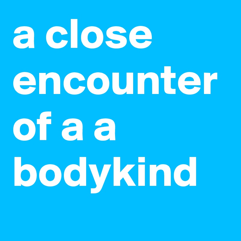 a close encounter of a a bodykind