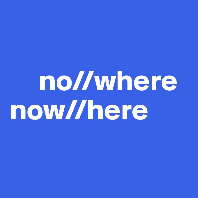 

     no//where
now//here

