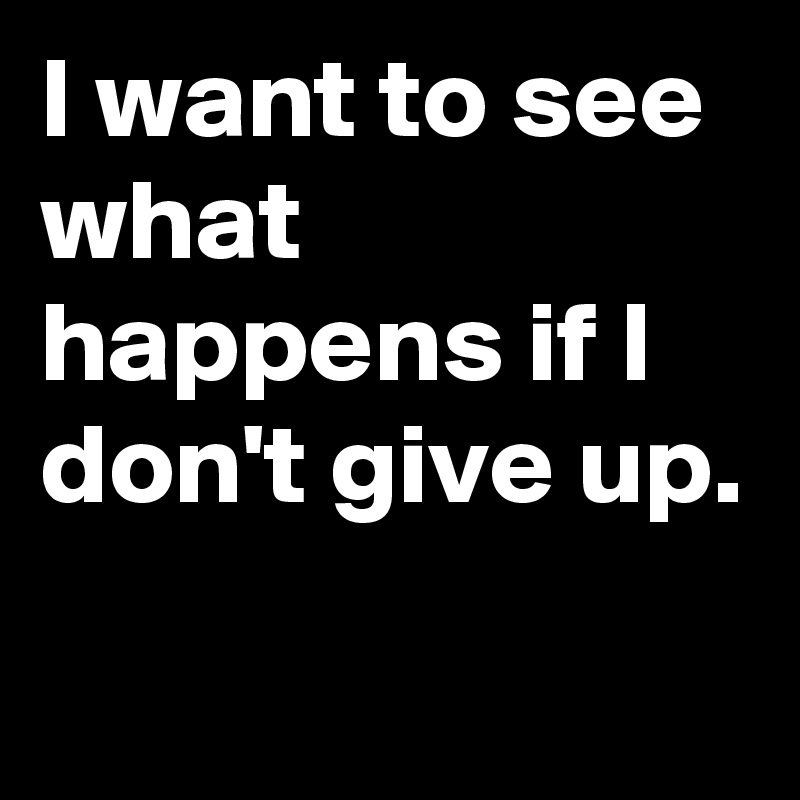 I want to see what happens if I don't give up.
 